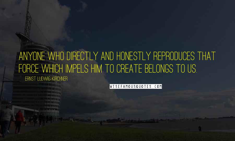 Ernst Ludwig Kirchner quotes: Anyone who directly and honestly reproduces that force which impels him to create belongs to us.