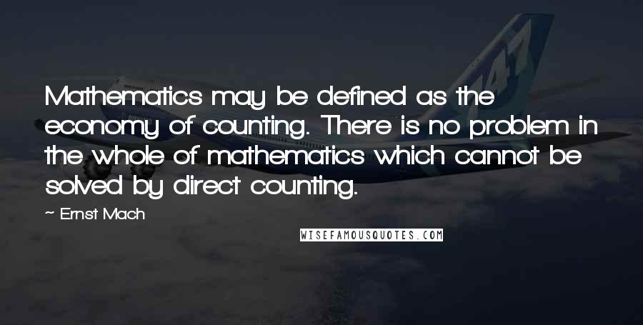 Ernst Mach quotes: Mathematics may be defined as the economy of counting. There is no problem in the whole of mathematics which cannot be solved by direct counting. Ernst Mach quotes: Mathematics may be defined as the economy of counting. There is no problem in the whole of mathematics which cannot be solved by direct counting.