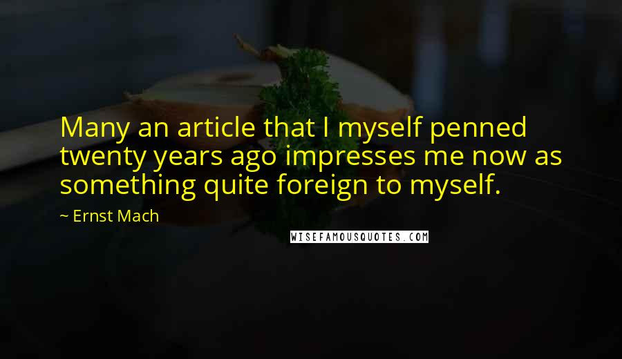 Ernst Mach quotes: Many an article that I myself penned twenty years ago impresses me now as something quite foreign to myself. Ernst Mach quotes: Many an article that I myself penned twenty years ago impresses me now as something quite foreign to myself.