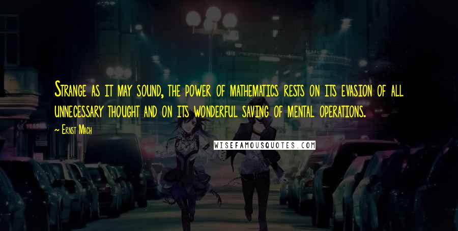 Ernst Mach quotes: Strange as it may sound, the power of mathematics rests on its evasion of all unnecessary thought and on its wonderful saving of mental operations. Ernst Mach quotes: Strange as it may sound, the power of mathematics rests on its evasion of all unnecessary thought and on its wonderful saving of mental operations.