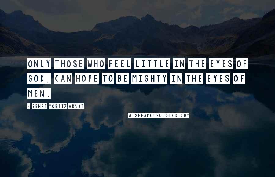 Ernst Moritz Arndt quotes: Only those who feel little in the eyes of God, can hope to be mighty in the eyes of men.