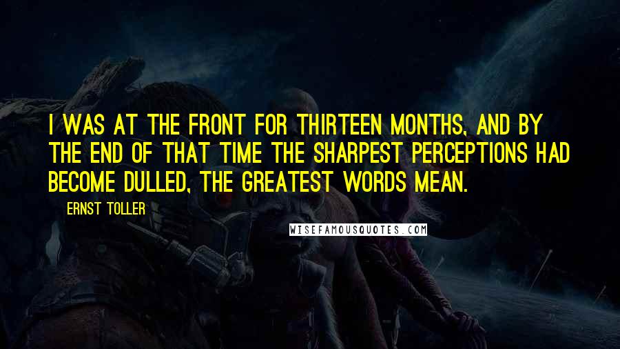 Ernst Toller quotes: I was at the front for thirteen months, and by the end of that time the sharpest perceptions had become dulled, the greatest words mean.