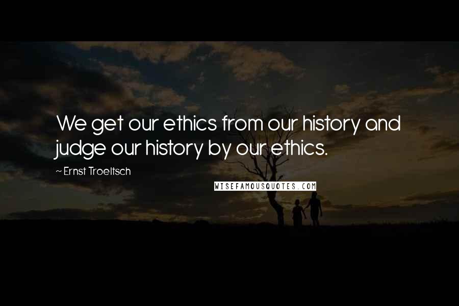 Ernst Troeltsch quotes: We get our ethics from our history and judge our history by our ethics. Ernst Troeltsch quotes: We get our ethics from our history and judge our history by our ethics.