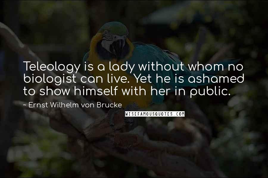 Ernst Wilhelm Von Brucke quotes: Teleology is a lady without whom no biologist can live. Yet he is ashamed to show himself with her in public.