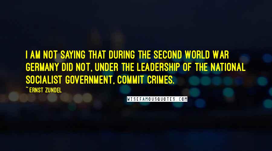 Ernst Zundel quotes: I am not saying that during the Second World War Germany did not, under the leadership of the National Socialist government, commit crimes.