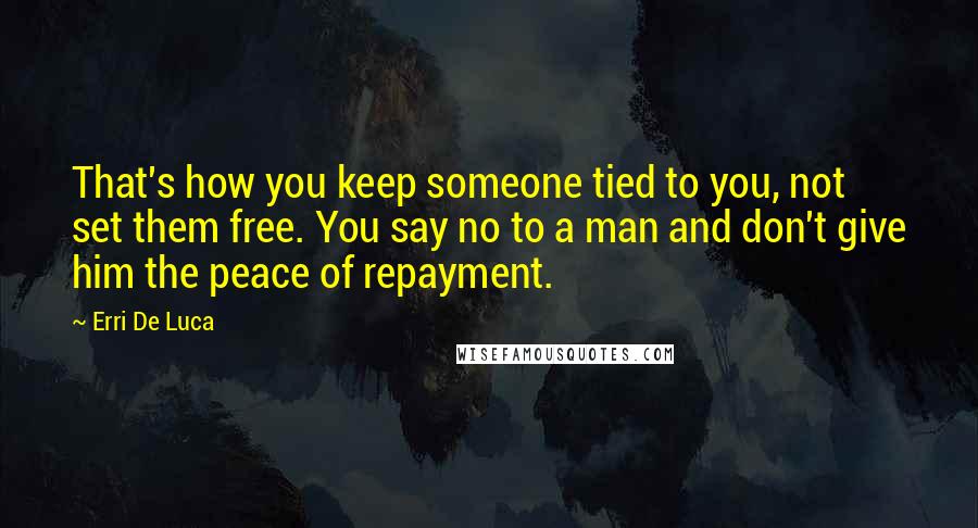Erri De Luca quotes: That's how you keep someone tied to you, not set them free. You say no to a man and don't give him the peace of repayment. Erri De Luca quotes: That's how you keep someone tied to you, not set them free. You say no to a man and don't give him the peace of repayment.