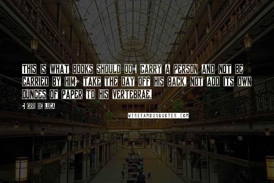 Erri De Luca quotes: This is what books should do: Carry a person and not be carried by him; take the day off his back, not add its own ounces of paper to his