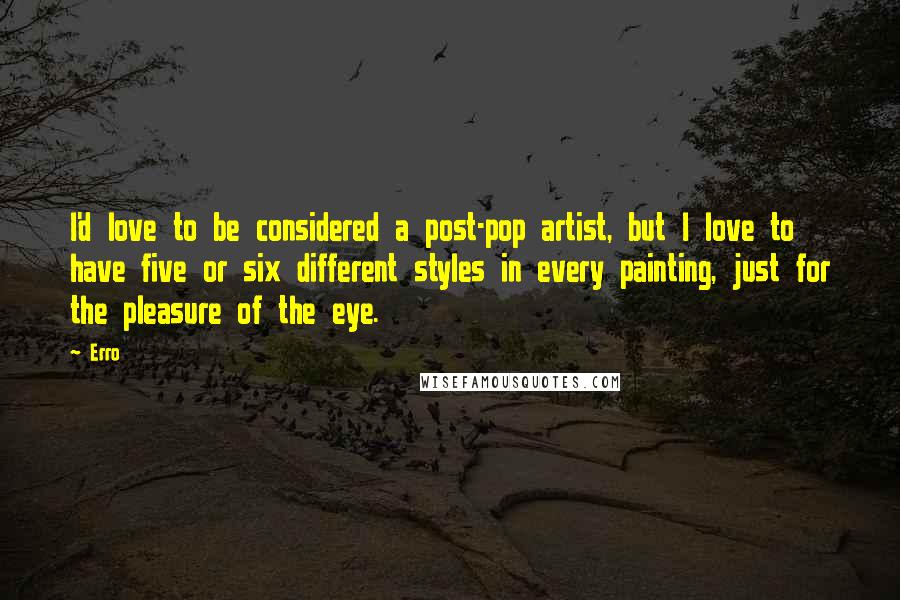 Erro quotes: I'd love to be considered a post-pop artist, but I love to have five or six different styles in every painting, just for the pleasure of the eye.