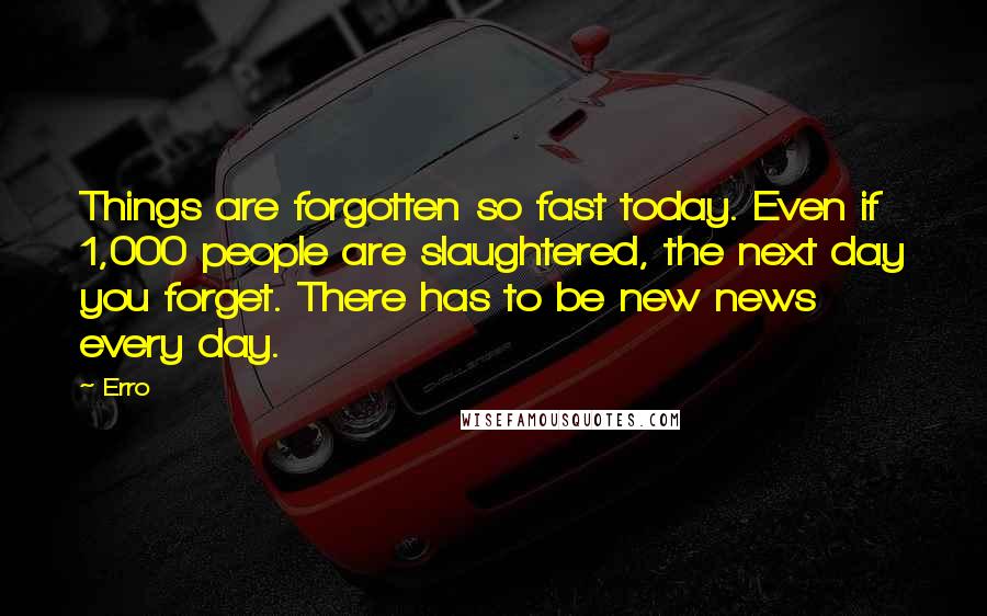 Erro quotes: Things are forgotten so fast today. Even if 1,000 people are slaughtered, the next day you forget. There has to be new news every day.