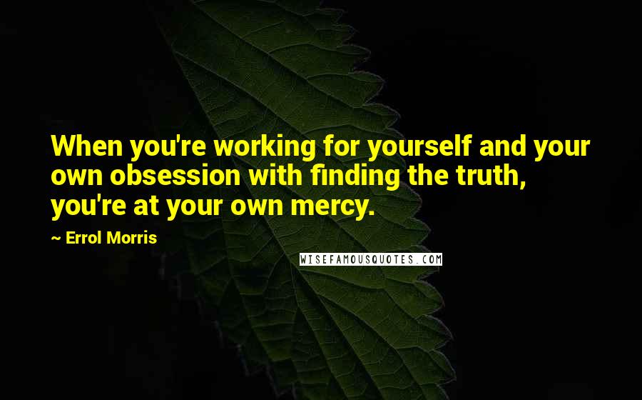 Errol Morris quotes: When you're working for yourself and your own obsession with finding the truth, you're at your own mercy.