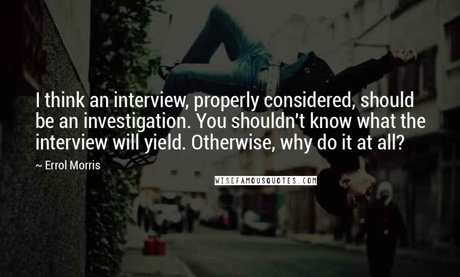 Errol Morris quotes: I think an interview, properly considered, should be an investigation. You shouldn't know what the interview will yield. Otherwise, why do it at all?