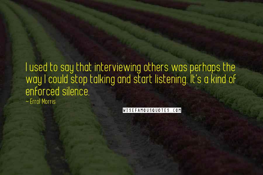 Errol Morris quotes: I used to say that interviewing others was perhaps the way I could stop talking and start listening. It's a kind of enforced silence.