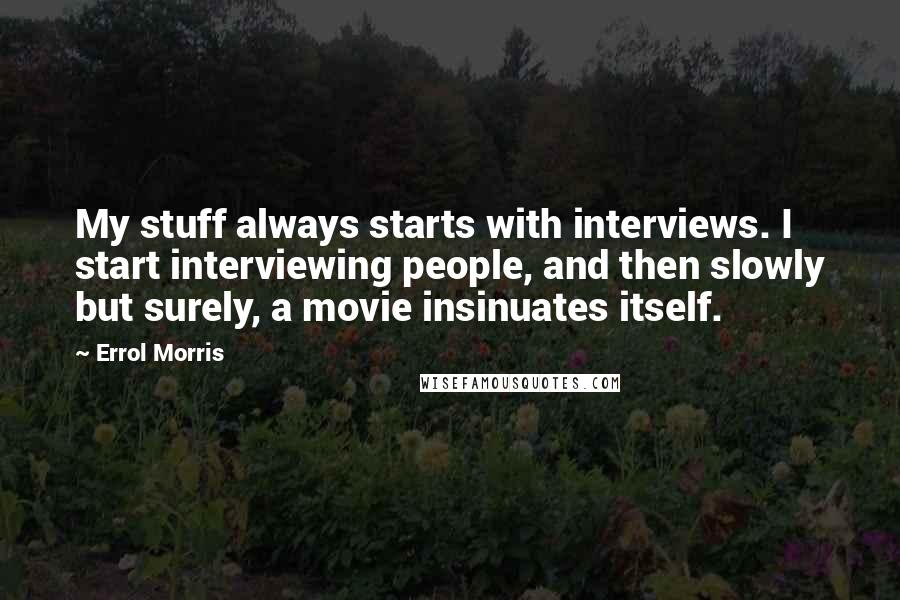 Errol Morris quotes: My stuff always starts with interviews. I start interviewing people, and then slowly but surely, a movie insinuates itself. Errol Morris quotes: My stuff always starts with interviews. I start interviewing people, and then slowly but surely, a movie insinuates itself.