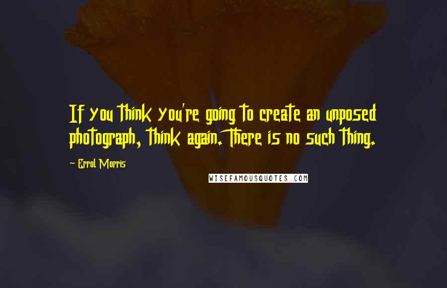 Errol Morris quotes: If you think you're going to create an unposed photograph, think again. There is no such thing.