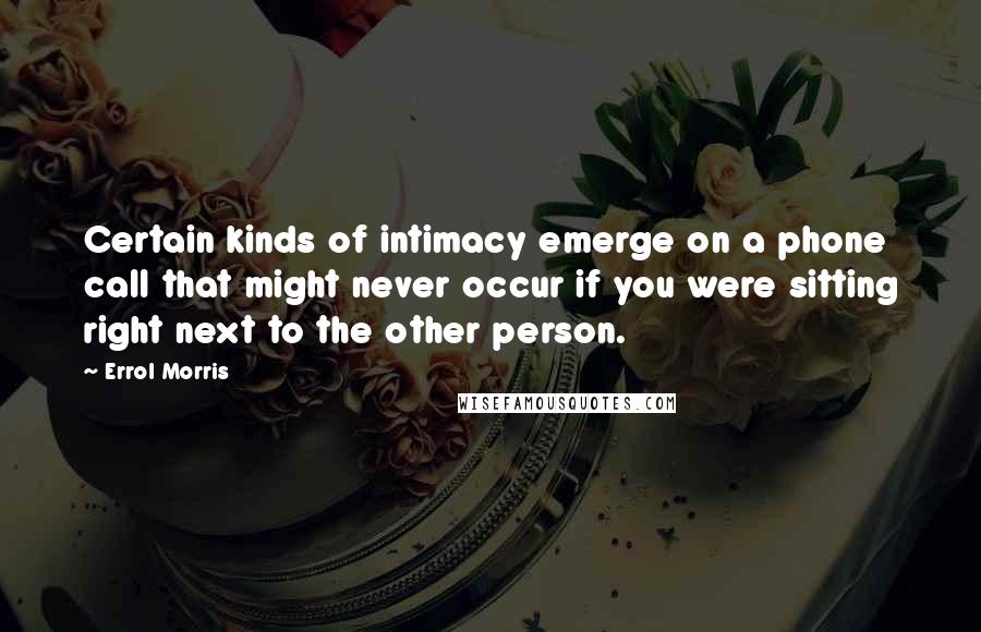 Errol Morris quotes: Certain kinds of intimacy emerge on a phone call that might never occur if you were sitting right next to the other person. Errol Morris quotes: Certain kinds of intimacy emerge on a phone call that might never occur if you were sitting right next to the other person.