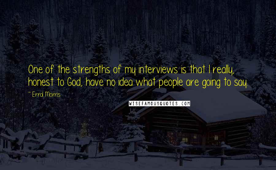Errol Morris quotes: One of the strengths of my interviews is that I really, honest to God, have no idea what people are going to say. Errol Morris quotes: One of the strengths of my interviews is that I really, honest to God, have no idea what people are going to say.