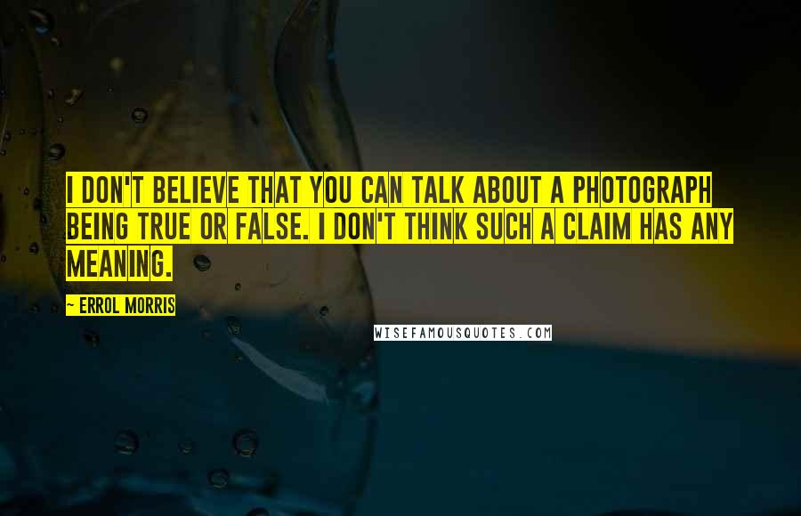 Errol Morris quotes: I don't believe that you can talk about a photograph being true or false. I don't think such a claim has any meaning. Errol Morris quotes: I don't believe that you can talk about a photograph being true or false. I don't think such a claim has any meaning.