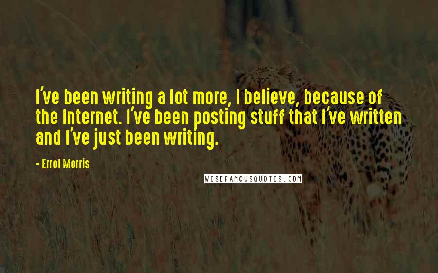 Errol Morris quotes: I've been writing a lot more, I believe, because of the Internet. I've been posting stuff that I've written and I've just been writing. Errol Morris quotes: I've been writing a lot more, I believe, because of the Internet. I've been posting stuff that I've written and I've just been writing.
