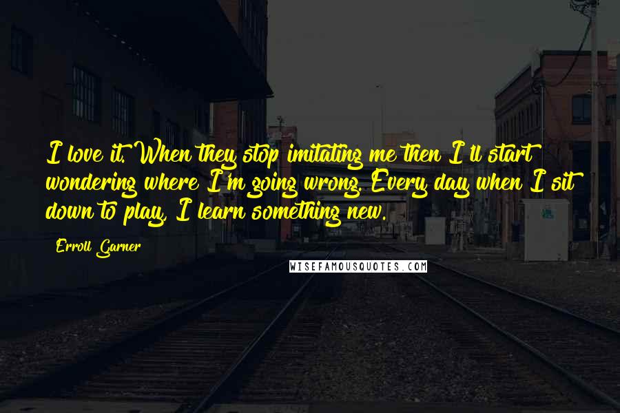 Erroll Garner quotes: I love it. When they stop imitating me then I'll start wondering where I'm going wrong. Every day when I sit down to play, I learn something new.