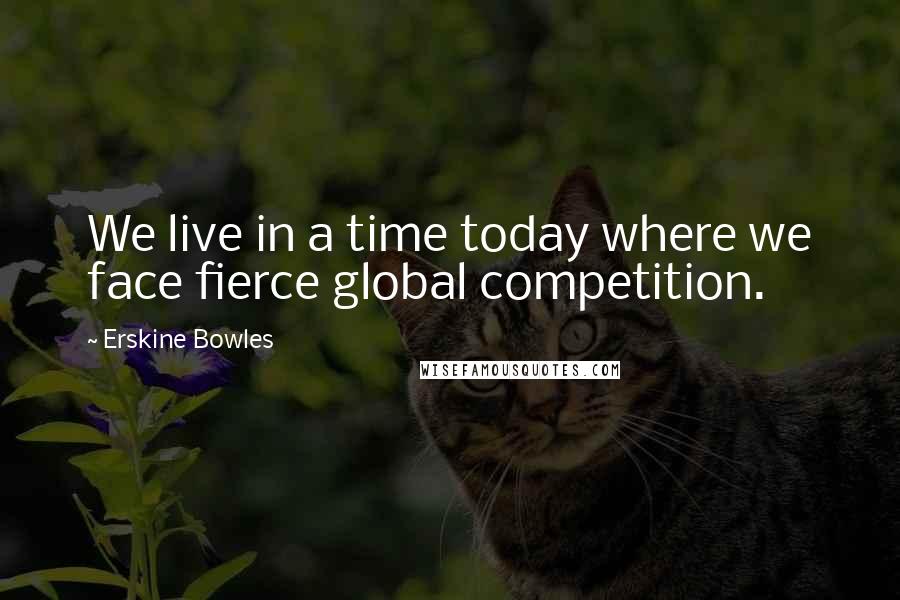 Erskine Bowles quotes: We live in a time today where we face fierce global competition.