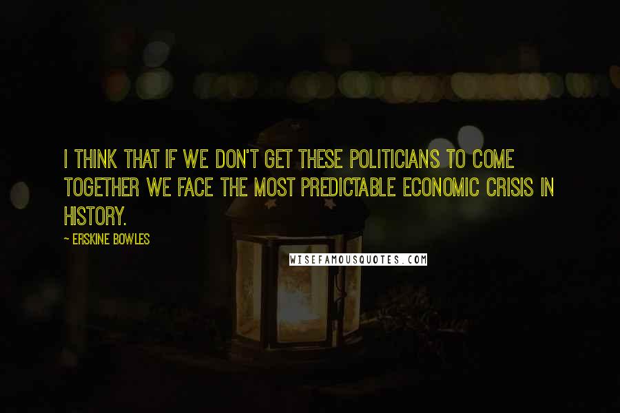 Erskine Bowles quotes: I think that if we don't get these politicians to come together we face the most predictable economic crisis in history.