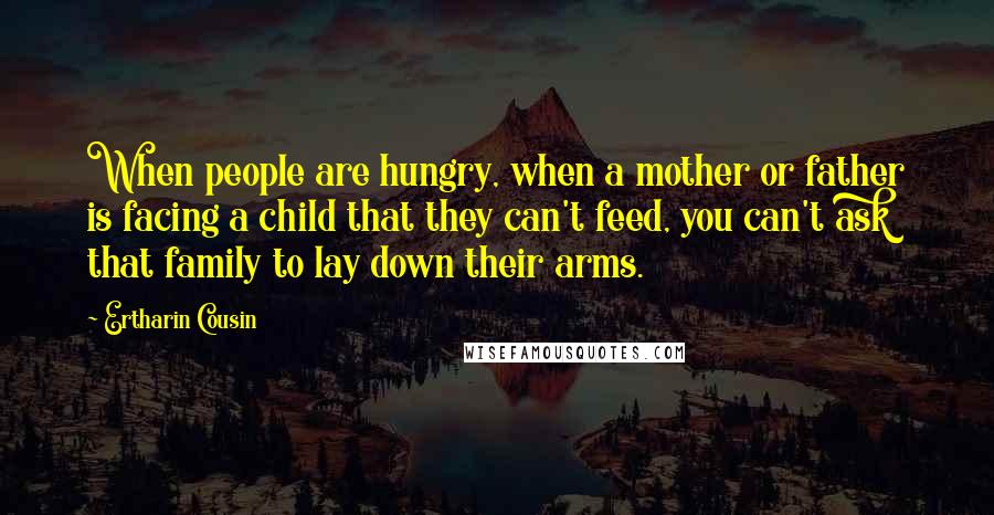 Ertharin Cousin quotes: When people are hungry, when a mother or father is facing a child that they can't feed, you can't ask that family to lay down their arms.