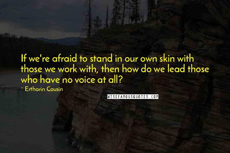 Ertharin Cousin quotes: If we're afraid to stand in our own skin with those we work with, then how do we lead those who have no voice at all? Ertharin Cousin quotes: If we're afraid to stand in our own skin with those we work with, then how do we lead those who have no voice at all?