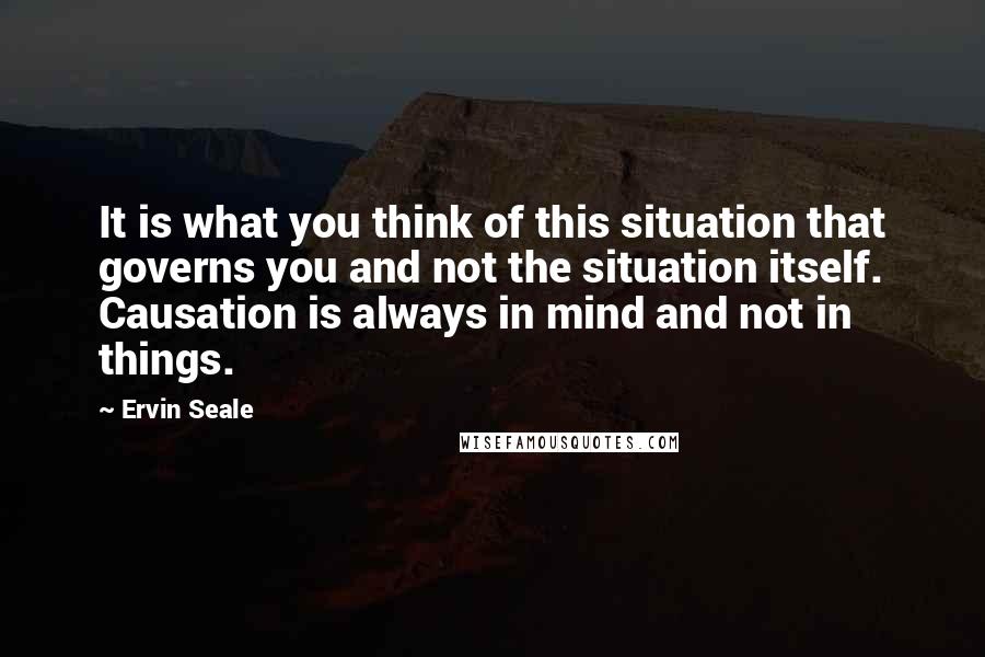 Ervin Seale quotes: It is what you think of this situation that governs you and not the situation itself. Causation is always in mind and not in things. Ervin Seale quotes: It is what you think of this situation that governs you and not the situation itself. Causation is always in mind and not in things.