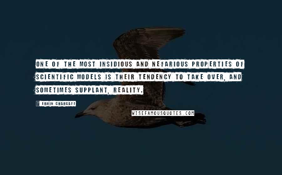 Erwin Chargaff quotes: One of the most insidious and nefarious properties of scientific models is their tendency to take over, and sometimes supplant, reality. Erwin Chargaff quotes: One of the most insidious and nefarious properties of scientific models is their tendency to take over, and sometimes supplant, reality.