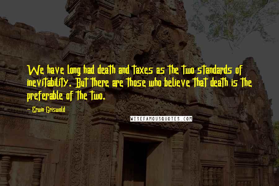 Erwin Griswold quotes: We have long had death and taxes as the two standards of inevitability. But there are those who believe that death is the preferable of the two.