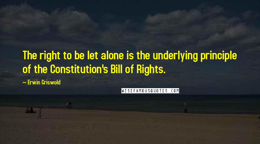 Erwin Griswold quotes: The right to be let alone is the underlying principle of the Constitution's Bill of Rights.