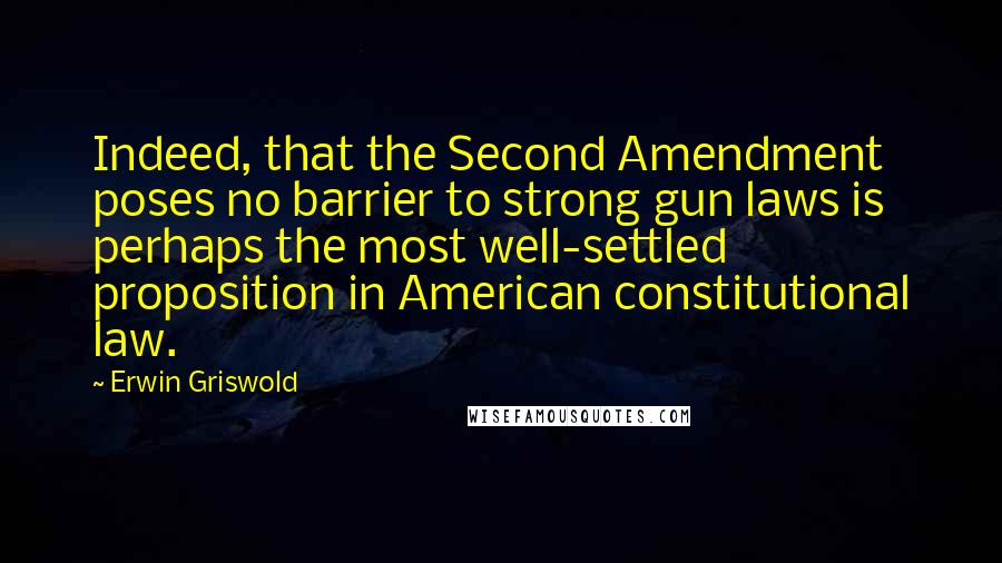 Erwin Griswold quotes: Indeed, that the Second Amendment poses no barrier to strong gun laws is perhaps the most well-settled proposition in American constitutional law.