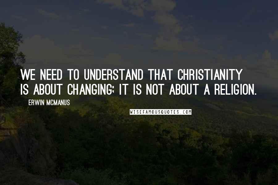 Erwin McManus quotes: We need to understand that Christianity is about changing; it is not about a religion.