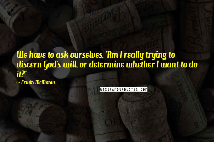 Erwin McManus quotes: We have to ask ourselves, 'Am I really trying to discern God's will, or determine whether I want to do it?'