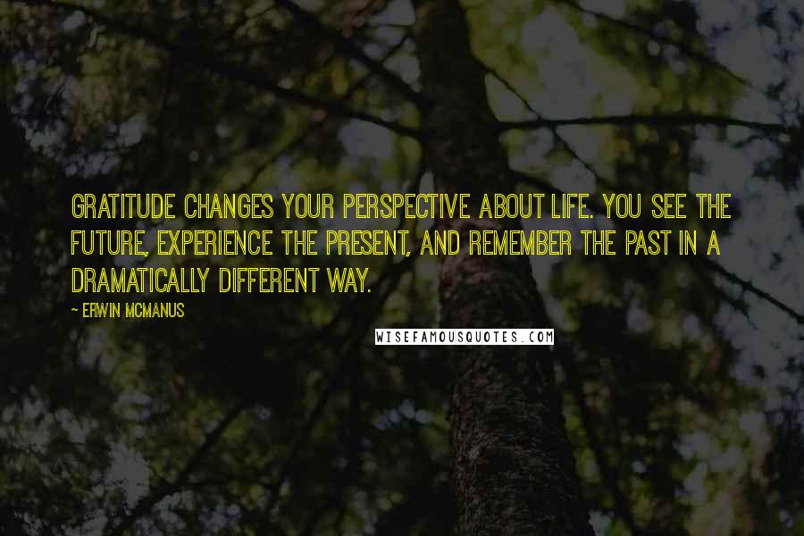 Erwin McManus quotes: Gratitude changes your perspective about life. You see the future, experience the present, and remember the past in a dramatically different way. Erwin McManus quotes: Gratitude changes your perspective about life. You see the future, experience the present, and remember the past in a dramatically different way.