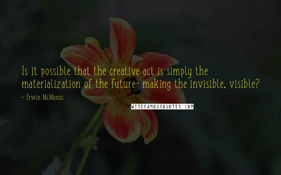 Erwin McManus quotes: Is it possible that the creative act is simply the materialization of the future- making the invisible, visible? Erwin McManus quotes: Is it possible that the creative act is simply the materialization of the future- making the invisible, visible?
