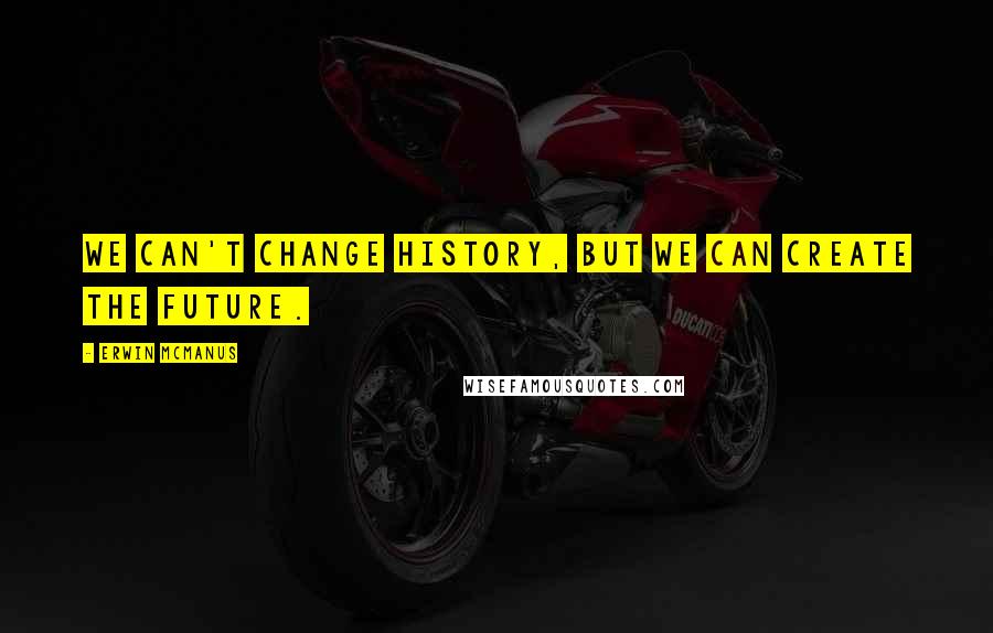 Erwin McManus quotes: We can't change history, but we can create the future.