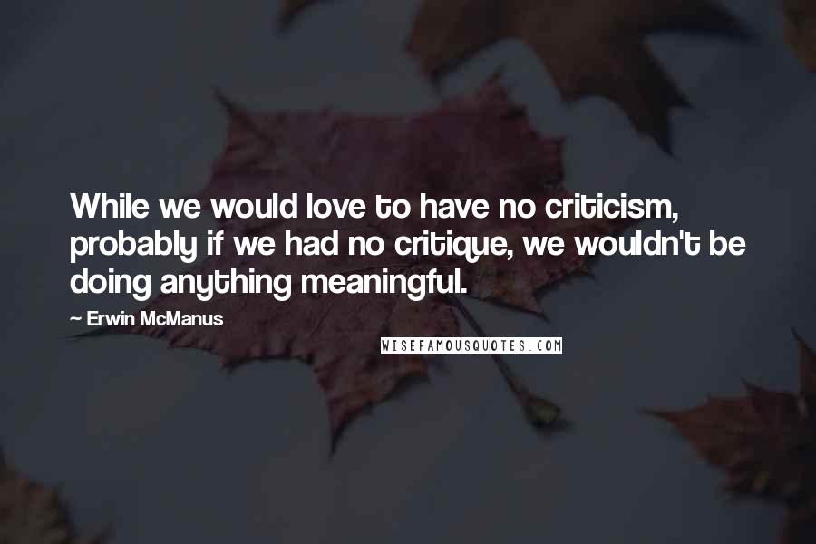 Erwin McManus quotes: While we would love to have no criticism, probably if we had no critique, we wouldn't be doing anything meaningful.