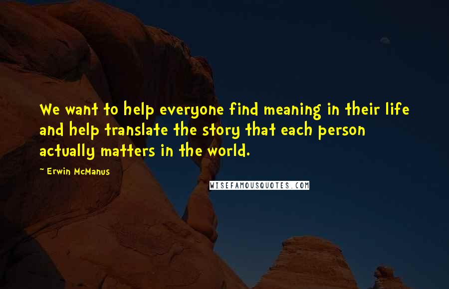 Erwin McManus quotes: We want to help everyone find meaning in their life and help translate the story that each person actually matters in the world.