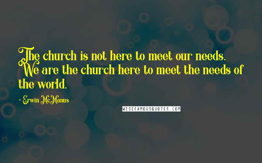 Erwin McManus quotes: The church is not here to meet our needs. We are the church here to meet the needs of the world.