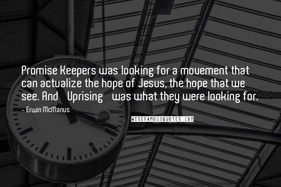 Erwin McManus quotes: Promise Keepers was looking for a movement that can actualize the hope of Jesus, the hope that we see. And 'Uprising' was what they were looking for. Erwin McManus quotes: Promise Keepers was looking for a movement that can actualize the hope of Jesus, the hope that we see. And 'Uprising' was what they were looking for.