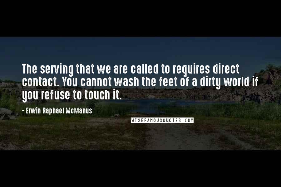 Erwin Raphael McManus quotes: The serving that we are called to requires direct contact. You cannot wash the feet of a dirty world if you refuse to touch it.