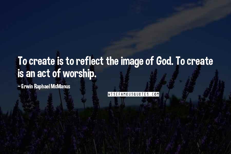 Erwin Raphael McManus quotes: To create is to reflect the image of God. To create is an act of worship.