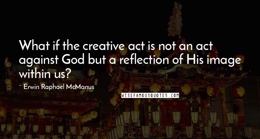 Erwin Raphael McManus quotes: What if the creative act is not an act against God but a reflection of His image within us?