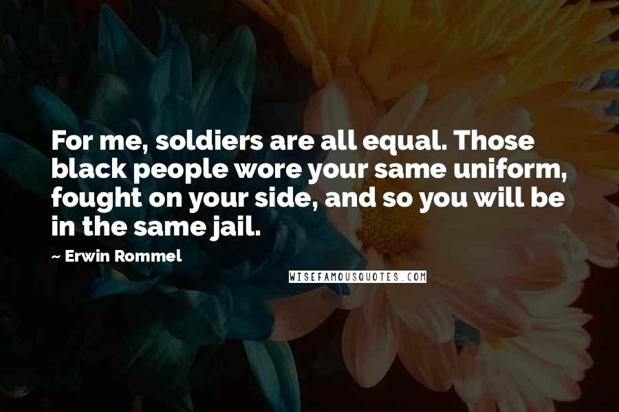 Erwin Rommel quotes: For me, soldiers are all equal. Those black people wore your same uniform, fought on your side, and so you will be in the same jail. Erwin Rommel quotes: For me, soldiers are all equal. Those black people wore your same uniform, fought on your side, and so you will be in the same jail.