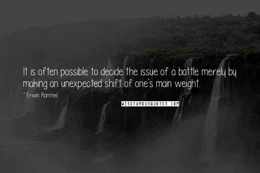 Erwin Rommel quotes: It is often possible to decide the issue of a battle merely by making an unexpected shift of one's main weight.