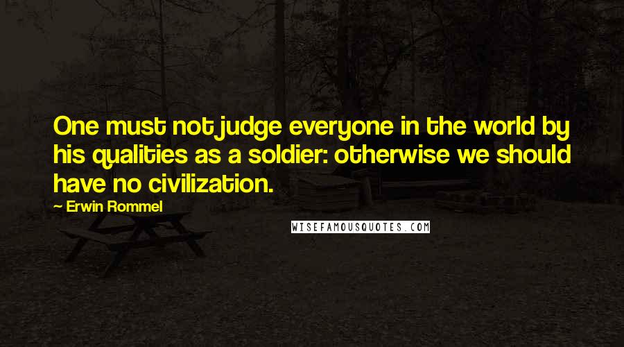 Erwin Rommel quotes: One must not judge everyone in the world by his qualities as a soldier: otherwise we should have no civilization.