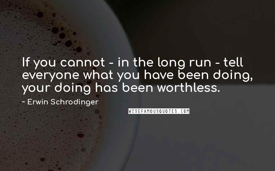 Erwin Schrodinger quotes: If you cannot - in the long run - tell everyone what you have been doing, your doing has been worthless.