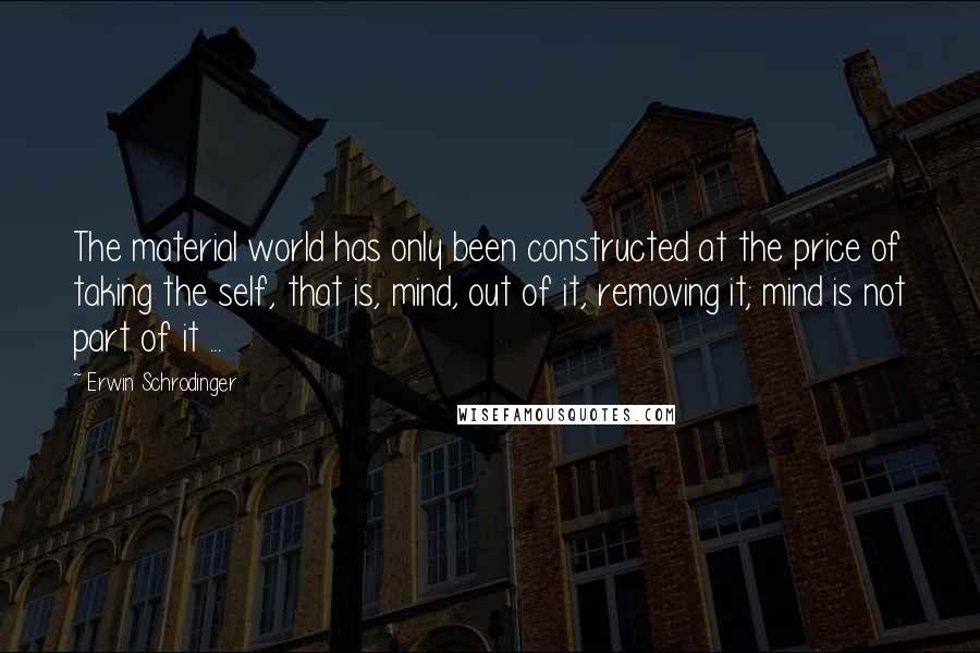 Erwin Schrodinger quotes: The material world has only been constructed at the price of taking the self, that is, mind, out of it, removing it; mind is not part of it ...