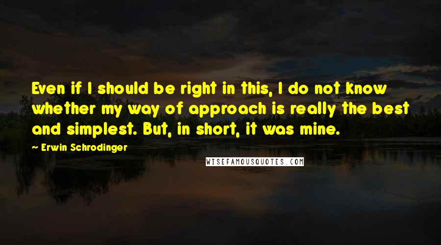 Erwin Schrodinger quotes: Even if I should be right in this, I do not know whether my way of approach is really the best and simplest. But, in short, it was mine.